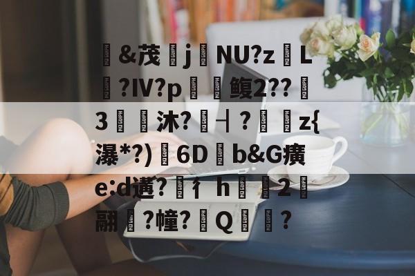 &茂j硯NU?z岴L鶑?Ⅳ?p鳆2??3€皧沐?譍┨?	z{瀑*?)渟6D畑b&G癀e:d遘?穳彳h浨芼2翮潉?幢?Q?的简单介绍